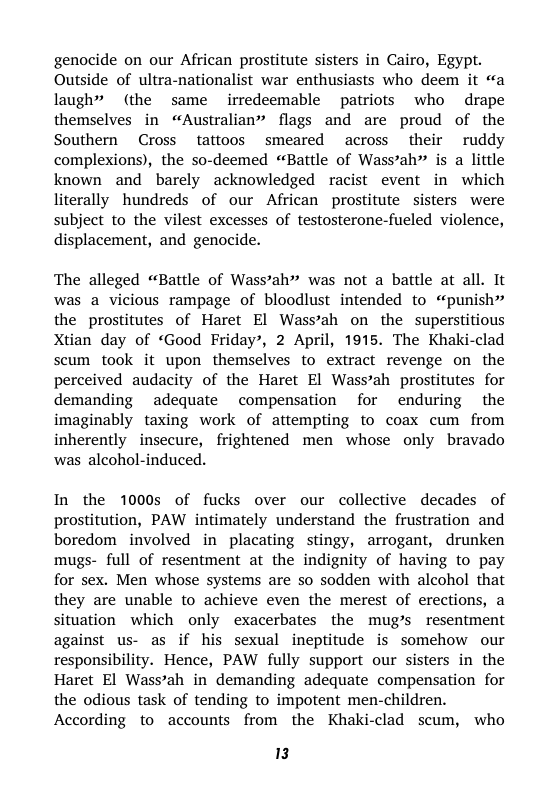 genocide on our African prostitute sisters in Cairo, Egypt. Outside of ultra-nationalist war enthusiasts who deem it «a laugh” (the same irredeemable patriots who drape themselves in “Australian” flags and are proud of the Southern Cross tattoos smeared across their ruddy complexions), the so-deemed “Battle of Wass’ah is a little known and barely acknowledged racist event in which literally hundreds of our African prostitute sisters were subject to the vilest excesses of testosterone-fueled violence, displacement, and genocide.  The alleged “Battle of Wass’ah” was not a battle at all. It was a vicious rampage of bloodlust intended to “punish” the prostitutes of Haret El Wass’ah on the superstitious Xtian day of “Good Friday’, 2 April, 1915. The Khaki-clad scum took it upon themselves to extract revenge on the perceived audacity of the Haret El Wass’ah prostitutes for demanding adequate compensation for enduring the imaginably taxing work of attempting to coax cum from inherently insecure, frightened men whose only bravado was alcohol-induced.  In the 1000s of fucks over our collective decades of prostitution, PAW intimately understand the frustration and boredom involved in placating stingy, arrogant, drunken mugs- full of resentment at the indignity of having to pay for sex. Men whose systems are so sodden with alcohol that they are unable to achieve even the merest of erections, a situation which only exacerbates the mug’s resentment against us- as if his sexual ineptitude is somehow our responsibility. Hence, PAW fully support our sisters in the Haret El Wass’ah in demanding adequate compensation for the odious task of tending to impotent men-children.  According to accounts from the Khaki-clad scum, who  3 